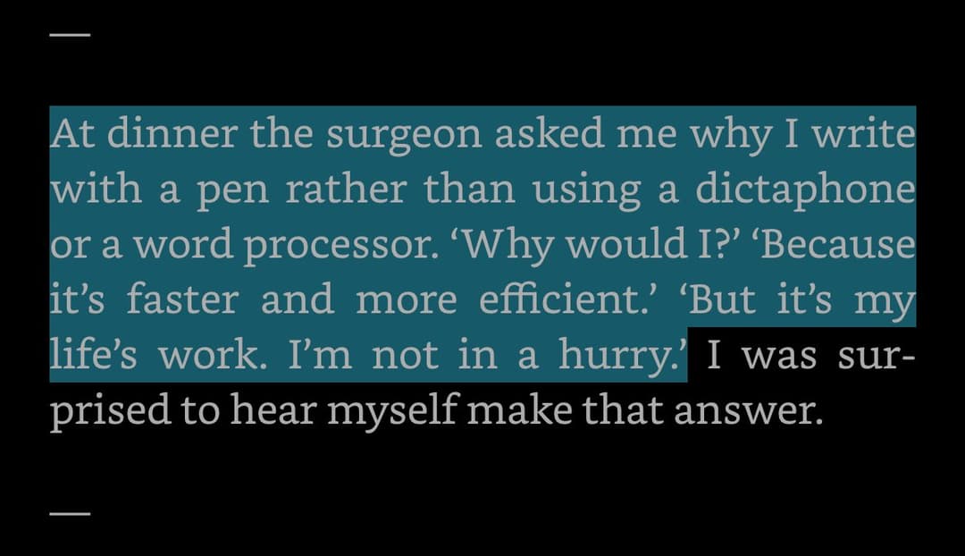 At dinner the surgeon asked me why I write with a pen rather than using a dictaphone or a word processor. 'Why would I' 'Because it's faster and more efficient' 'But it's my life's work. I'm not in a hurry.' I was surprised to hear myself make that answer
